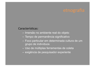 etnograﬁa	
  
Caracterís@cas:	
  
–  Imersão no ambiente real do objeto
–  Tempo de permanência significativo
–  Foco particular em determinada cultura de um
grupo de indivíduos
–  Uso de múltiplas ferramentas de coleta
–  exigência de pesquisador experiente
 