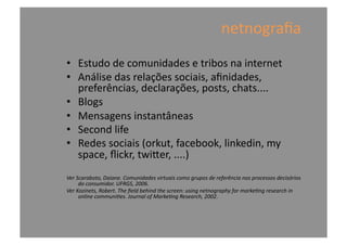 netnograﬁa	
  
•  Estudo	
  de	
  comunidades	
  e	
  tribos	
  na	
  internet	
  
•  Análise	
  das	
  relações	
  sociais,	
  aﬁnidades,	
  
preferências,	
  declarações,	
  posts,	
  chats....	
  
•  Blogs	
  
•  Mensagens	
  instantâneas	
  
•  Second	
  life	
  
•  Redes	
  sociais	
  (orkut,	
  facebook,	
  linkedin,	
  my	
  
space,	
  ﬂickr,	
  twimer,	
  ....)	
  
Ver	
  Scaraboto,	
  Daiane.	
  Comunidades	
  virtuais	
  como	
  grupos	
  de	
  referência	
  nos	
  processos	
  decisórios	
  
do	
  consumidor.	
  UFRGS,	
  2006.	
  
Ver	
  Kozinets,	
  Robert.	
  The	
  ﬁeld	
  behind	
  the	
  screen:	
  using	
  netnography	
  for	
  markeMng	
  research	
  in	
  
online	
  communiMes.	
  Journal	
  of	
  MarkeMng	
  Research,	
  2002.	
  	
  
 