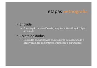 etapas	
  netnograﬁa	
  
•  Entrada	
  
–  Formulação de questões de pesquisa e identificação objeto
do estudo
•  Coleta	
  de	
  dados	
  
–  Cópia das comunicações dos membros da comunidade e
observação dos comentários, interações e significados
 