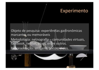 Experimento	
  
Objeto	
  de	
  pesquisa:	
  experiências	
  gastronômicas	
  
marcantes	
  ou	
  memoráveis	
  
Metodologia:	
  netnograﬁa	
  –	
  comunidades	
  virtuais,	
  
facebook,	
  twimer,	
  blogs,	
  entre	
  outros.	
  
Representação:	
  imagens,	
  textos,	
  slides.	
  
 
