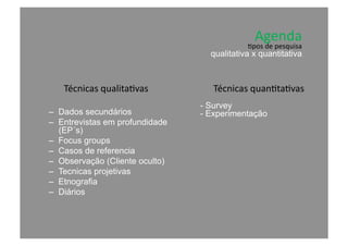 Agenda	
  	
  
Técnicas	
  qualita@vas	
  
–  Dados secundários
–  Entrevistas em profundidade
(EP´s)
–  Focus groups
–  Casos de referencia
–  Observação (Cliente oculto)
–  Tecnicas projetivas
–  Etnografia
–  Diários
Técnicas	
  quan@ta@vas	
  
- Survey
- Experimentação
@pos	
  de	
  pesquisa	
  
qualitativa x quantitativa
 