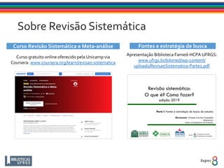 Sobre Revisão Sistemática
Curso Revisão Sistemática e Meta-análise
Curso gratuito online oferecido pela Unicamp via
Coursera. www.coursera.org/learn/revisao-sistematica
Fontes e estratégia de busca
Apresentação Biblioteca Famed-HCPA UFRGS:
www.ufrgs.br/bibmed/wp-content/
uploads/RevisaoSistematica-Parte1.pdf
 
