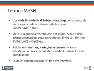 Termos MeSH
 Use o MeSH – Medical Subject Headings como ponto de
partida para definir os termos de busca na
PubMed/MEDLINE.
 MeSH é o principal vocabulário em saúde. A partir dele,
adapte a estratégia para outras bases: Embase – Emtree,
BVS-LILACS – DeCS etc.
 Adicione sinônimos, variações e termos livres na
estratégia. A busca na PubMed via MeSH não inclui essa
possibilidade.
 O MeSH não mudou a partir da nova interface.
 