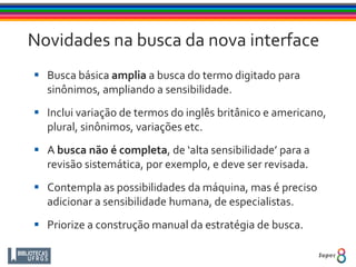 Novidades na busca da nova interface
 Busca básica amplia a busca do termo digitado para
sinônimos, ampliando a sensibilidade.
 Inclui variação de termos do inglês britânico e americano,
plural, sinônimos, variações etc.
 A busca não é completa, de ‘alta sensibilidade’ para a
revisão sistemática, por exemplo, e deve ser revisada.
 Contempla as possibilidades da máquina, mas é preciso
adicionar a sensibilidade humana, de especialistas.
 Priorize a construção manual da estratégia de busca.
 