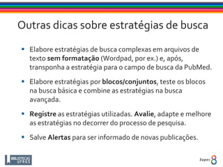 Outras dicas sobre estratégias de busca
 Elabore estratégias de busca complexas em arquivos de
texto sem formatação (Wordpad, por ex.) e, após,
transponha a estratégia para o campo de busca da PubMed.
 Elabore estratégias por blocos/conjuntos, teste os blocos
na busca básica e combine as estratégias na busca
avançada.
 Registre as estratégias utilizadas. Avalie, adapte e melhore
as estratégias no decorrer do processo de pesquisa.
 Salve Alertas para ser informado de novas publicações.
 
