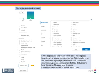 Filtros de pesquisa PubMed
Filtros de pesquisa funcionam com base na indexação da
base de dados, ou seja, recuperam o que foi indexado como
tal. Pode haver alguma perda de conteúdos. Em revisões
sistemáticas, priorize aprimorar a estratégia de busca em
lugar de usar os filtros da base de dados.
Conteúdos MEDLINE: filtro Journal > MEDLINE.
 