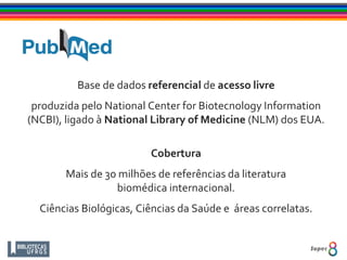Base de dados referencial de acesso livre
produzida pelo National Center for Biotecnology Information
(NCBI), ligado à National Library of Medicine (NLM) dos EUA.
Cobertura
Mais de 30 milhões de referências da literatura
biomédica internacional.
Ciências Biológicas, Ciências da Saúde e áreas correlatas.
 