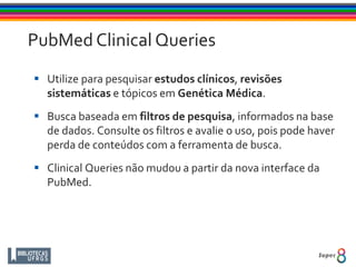 PubMed Clinical Queries
 Utilize para pesquisar estudos clínicos, revisões
sistemáticas e tópicos em Genética Médica.
 Busca baseada em filtros de pesquisa, informados na base
de dados. Consulte os filtros e avalie o uso, pois pode haver
perda de conteúdos com a ferramenta de busca.
 Clinical Queries não mudou a partir da nova interface da
PubMed.
 