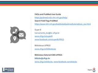 FAQs and PubMed User Guide
https://pubmed.ncbi.nlm.nih.gov/help/
Search FieldTags PubMed
https://www.nlm.nih.gov/bsd/disted/pubmedtutorial/020_710.html
Super 8
treinamento_bc@bc.ufrgs.br
www.ufrgs.br/super8
www.facebook.com/super8UFRGS
Bibliotecas UFRGS
www.ufrgs.br/bibliotecas
Biblioteca Setorial ICBS UFRGS
bibicbs@ufrgs.br
www.ufrgs.br/bibicbs, www.facebook.com/bibicbs
 