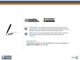 Atribuição BY — Os licenciados têm o direito de copiar, distribuir, exibir e
executar a obra e fazer trabalhos derivados dela, conquanto que deem créditos
devidos ao autor ou licenciador, na maneira especificada por estes.
Não comercial — Os licenciados podem copiar, distribuir, exibir e executar a
obra e fazer trabalhos derivados dela, desde que sejam para fins não-
comerciais.
Como referenciar:
UNIVERSIDADE FEDERAL DO RIO GRANDE DO SUL. Sistema de Bibliotecas.
Pesquisa com PubMed. 2020. 38 slides.
 