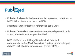  PubMed é a base de dados referencial que reúne conteúdos da
MEDLINE e diversos recursos do NCBI.
Cobertura: 1946-presente + referências 1809-1945.
 PubMed Central é a base de texto completo de periódicos de
acesso aberto indexados pela PubMed.
 MEDLINE é a base bibliográfica da NLM. Principal
componente da PubMed. Cobertura (1946-presente). Artigos
da MEDLINE são indexados com os termos MeSH.
 