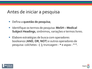 Antes de iniciar a pesquisa
 Defina a questão de pesquisa;
 Identifique os termos de pesquisa: MeSH – Medical
Subject Headings, sinônimos, variações e termos livres.
 Elabore estratégias de busca com operadores
booleanos (AND, OR, NOT) e outros operadores de
pesquisa: colchetes - ( ); truncagem - * e aspas - “ ”.
 
