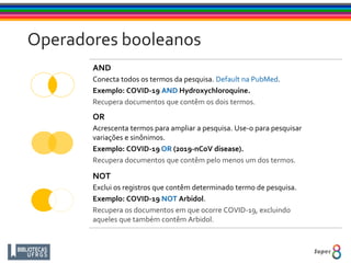 AND
Conecta todos os termos da pesquisa. Default na PubMed.
Exemplo: COVID-19 AND Hydroxychloroquine.
Recupera documentos que contêm os dois termos.
OR
Acrescenta termos para ampliar a pesquisa. Use-o para pesquisar
variações e sinônimos.
Exemplo: COVID-19 OR (2019-nCoV disease).
Recupera documentos que contêm pelo menos um dos termos.
NOT
Exclui os registros que contêm determinado termo de pesquisa.
Exemplo: COVID-19 NOT Arbidol.
Recupera os documentos em que ocorre COVID-19, excluindo
aqueles que também contêm Arbidol.
Operadores booleanos
 