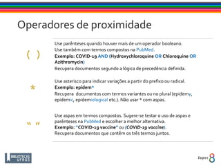 Use parênteses quando houver mais de um operador booleano.
Use também com termos compostos na PubMed.
Exemplo: COVID-19 AND (Hydroxychloroquine OR Chloroquine OR
Azithromycin)
Recupera documentos segundo a lógica de precedência definida.
Use asterisco para indicar variações a partir do prefixo ou radical.
Exemplo: epidem*
Recupera documentos com termos variantes ou no plural (epidemy,
epidemic, epidemiological etc.). Não usar * com aspas.
Use aspas em termos compostos. Sugere-se testar o uso de aspas e
parênteses na PubMed e escolher a melhor alternativa.
Exemplo: “COVID-19 vaccine” ou (COVID-19 vaccine).
Recupera documentos que contêm os três termos juntos.
“ ”
*
( )
Operadores de proximidade
 