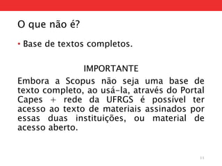 O que não é?
• Base de textos completos.
IMPORTANTE
Embora a Scopus não seja uma base de
texto completo, ao usá-la, através do Portal
Capes + rede da UFRGS é possível ter
acesso ao texto de materiais assinados por
essas duas instituições, ou material de
acesso aberto.
11
 
