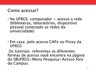 Como acessar?
• Na UFRGS: computador + acesso a rede
(bibliotecas, laboratórios, dispositivo
pessoal conectado as redes da
universidade)
• Em casa: pelo acesso CAFe ou Proxy da
UFRGS
Os tutoriais referentes as diferentes
formas de acesso você encontra na página
do SBUFRGS>Menu Pesquisa>Acesso fora
do Campus
12
 