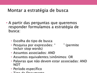 Montar a estratégia de busca
• A partir das perguntas que queremos
responder formulamos a estratégia de
busca:
• Escolha do tipo de busca
• Pesquisa por expressões: “XXXX” (permite
incluir stop words)
• Assuntos associados: AND
• Assuntos equivalentes/sinônimos: OR
• Palavras que não devem estar associadas: AND
NOT
• Período específico
 