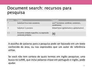 Document search: recursos para
pesquisa
Recurso Função Exemplo
* Substituir 0 ou mais caracteres cont* (container, contêiner, containers,
contêineres)
? Substituir 1 caractere Globali?ation (globalization e globalisation)
{ } Encontrar símbolo específico, ou expressão
contendo símbolos
{ᵵ}
A escolha de palavras para a pesquisa pode ser baseada em um texto
conhecido da área, ou nas expressões que um autor de referência
utilize.
Se você não tem certeza de quais termos em inglês pesquisar, uma
busca no LUME, que inclui palavras-chave em português e inglês, pode
ajudar.
19
 