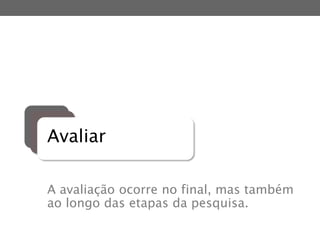 Avaliar
A avaliação ocorre no final, mas também
ao longo das etapas da pesquisa.
 