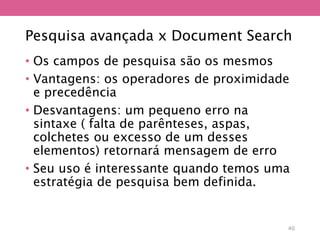 Pesquisa avançada x Document Search
• Os campos de pesquisa são os mesmos
• Vantagens: os operadores de proximidade
e precedência
• Desvantagens: um pequeno erro na
sintaxe ( falta de parênteses, aspas,
colchetes ou excesso de um desses
elementos) retornará mensagem de erro
• Seu uso é interessante quando temos uma
estratégia de pesquisa bem definida.
40
 