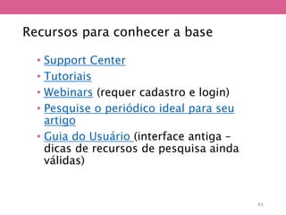 Recursos para conhecer a base
• Support Center
• Tutoriais
• Webinars (requer cadastro e login)
• Pesquise o periódico ideal para seu
artigo
• Guia do Usuário (interface antiga –
dicas de recursos de pesquisa ainda
válidas)
45
 