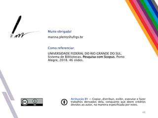 Atribuição BY — Copiar, distribuir, exibir, executar e fazer
trabalhos derivados dela, conquanto que deem créditos
devidos ao autor, na maneira especificada por estes.
Muito obrigada!
marina.plentz@ufrgs.br
Como referenciar:
UNIVERSIDADE FEDERAL DO RIO GRANDE DO SUL.
Sistema de Bibliotecas. Pesquisa com Scopus. Porto
Alegre, 2018. 46 slides.
46
 