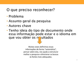 O que preciso reconhecer?
• Problema
• Assunto geral da pesquisa
• Autores chave
• Tenho ideia do tipo de documento onde
essa informação pode estar e o idioma em
que vou obter os resultados
Muitas vezes definimos essas
informações de forma “automática”,
pensar sobre elas, nos ajuda a estruturar
melhor a pesquisa e direcionar as buscas
às fontes mais adequadas.
7
 