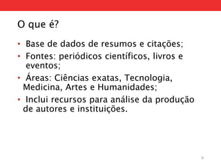O que é?
• Base de dados de resumos e citações;
• Fontes: periódicos científicos, livros e
eventos;
• Áreas: Ciências exatas, Tecnologia,
Medicina, Artes e Humanidades;
• Inclui recursos para análise da produção
de autores e instituições.
9
 