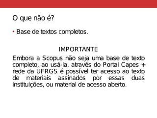 O que não é?
• Base de textos completos.
IMPORTANTE
Embora a Scopus não seja uma base de texto
completo, ao usá-la, através do Portal Capes +
rede da UFRGS é possível ter acesso ao texto
de materiais assinados por essas duas
instituições, ou material de acesso aberto.
 