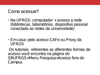 Como acessar?
• Na UFRGS: computador +acesso a rede
(bibliotecas, laboratórios, dispositivo pessoal
conectado as redes da universidade)
• Emcasa: pelo acesso CAFe ou Proxy da
UFRGS
Os tutoriais referentes as diferentes formas de
acesso você encontra na página do
SBUFRGS>Menu Pesquisa>Acesso fora do
Campus
 