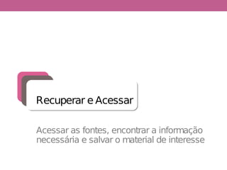 Acessar as fontes, encontrar a informação
necessária e salvar o material de interesse
Recuperar e Acessar
 