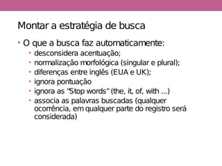 Montar a estratégia de busca
• O que a busca faz automaticamente:
• desconsidera acentuação;
• normalização morfológica (singular e plural);
• diferenças entre inglês (EUA e UK);
• ignora pontuação
• ignora as “Stop words”(the, it, of, with ...)
• associa as palavras buscadas (qualquer
ocorrência, emqualquer parte do registro será
considerada)
 