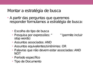 Montar a estratégia de busca
• A partir das perguntas que queremos
responder formulamos a estratégia de busca:
• Escolha do tipo de busca
• Pesquisa por expressões: “XXXX”(permite incluir
stop words)
• Assuntos associados: AND
• Assuntos equivalentes/sinônimos: OR
• Palavras que não devemestar associadas: AND
NOT
• Período específico
• Tipo de Documento
 