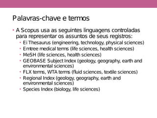 Palavras-chave e termos
• A Scopus usa as seguintes linguagens controladas
para representar os assuntos de seus registros:
• Ei Thesaurus (engineering, technology, physical sciences)
• Emtree medical terms (life sciences, health sciences)
• MeSH (life sciences, health sciences)
• GEOBASE Subject Index (geology, geography, earth and
environmental sciences)
• FLX terms, WTA terms (fluid sciences, textile sciences)
• Regional Index (geology, geography, earth and
environmental sciences)
• Species Index (biology, life sciences)
 