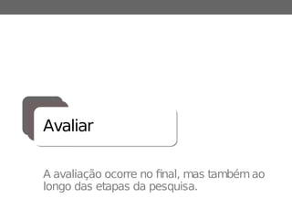 Avaliar
A avaliação ocorre no final, mas tambémao
longo das etapas da pesquisa.
 