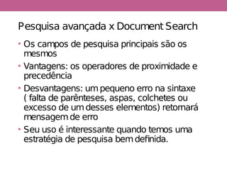 Pesquisa avançada x Document Search
• Os campos de pesquisa principais são os
mesmos
• Vantagens: os operadores de proximidade e
precedência
• Desvantagens: umpequeno erro na sintaxe
( falta de parênteses, aspas, colchetes ou
excesso de umdesses elementos) retornará
mensagemde erro
• Seu uso é interessante quando temos uma
estratégia de pesquisa bemdefinida.
 