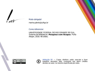 Atribuição BY — Copiar, distribuir, exibir, executar e fazer
trabalhos derivados dela, conquanto que deem créditos
devidos ao autor, na maneira especificada por estes.
Muito obrigada!
marina.plentz@ufrgs.br
Como referenciar:
UNIVERSIDADE FEDERAL DO RIO GRANDE DO SUL.
Sistema de Bibliotecas. Pesquisa com Scopus. Porto
Alegre, 2018. 48 slides.
 