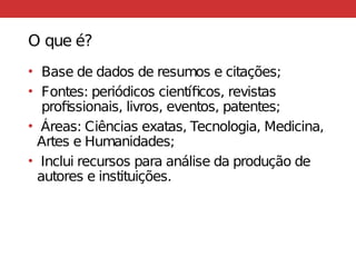 O que é?
• Base de dados de resumos e citações;
• Fontes: periódicos científicos, revistas
profissionais, livros, eventos, patentes;
• Áreas: Ciências exatas, Tecnologia, Medicina,
Artes e Humanidades;
• Inclui recursos para análise da produção de
autores e instituições.
 