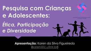 Pesquisa com Crianças
e Adolescentes:
Apresentação: Karen da Silva Figueiredo
(karen@ic.ufmt.br)
Ética, Participação
e Diversidade
 
