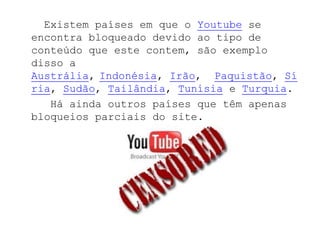 Existem países em que o Youtube se
encontra bloqueado devido ao tipo de
conteúdo que este contem, são exemplo
disso a
Austrália, Indonésia, Irão, Paquistão, Sí
ria, Sudão, Tailândia, Tunísia e Turquia.
   Há ainda outros países que têm apenas
bloqueios parciais do site.
 