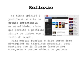 Reflexão
  Na minha opinião o
youtube é um site de
grande importância
na atualidade, visto
que permite a partilha
rápida de vídeos com o
resto do mundo.
  Para muitas pessoas o site serve como
divulgador de trabalhos pessoais, como
cantores que já ficaram famosos por
começarem a postar vídeos no youtube.
 