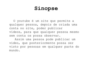 Sinopse

  O youtube é um site que permite a
qualquer pessoa, depois de criada uma
conta no site, poder publicar
vídeos, para que qualquer pessoa mesmo
sem conta os possa observar.
   Assim uma pessoa pode publicar um
vídeo, que posteriormente possa ser
visto por pessoas em qualquer parte do
mundo.
 