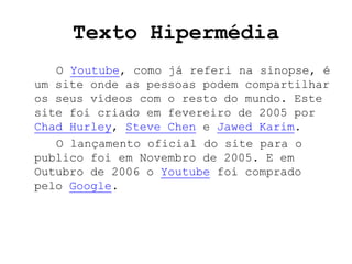 Texto Hipermédia
   O Youtube, como já referi na sinopse, é
um site onde as pessoas podem compartilhar
os seus vídeos com o resto do mundo. Este
site foi criado em fevereiro de 2005 por
Chad Hurley, Steve Chen e Jawed Karim.
   O lançamento oficial do site para o
publico foi em Novembro de 2005. E em
Outubro de 2006 o Youtube foi comprado
pelo Google.
 