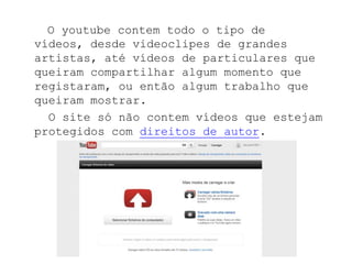 O youtube contem todo o tipo de
vídeos, desde videoclipes de grandes
artistas, até vídeos de particulares que
queiram compartilhar algum momento que
registaram, ou então algum trabalho que
queiram mostrar.
  O site só não contem vídeos que estejam
protegidos com direitos de autor.
 