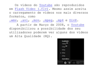 Os vídeos do Youtube são reproduzidos
em Flash Video (.flv). Mesmo assim aceita
o carregamento de vídeos nos mais diversos
formatos, como
.wmv, .avi, .mov, .mpeg, .mp4 e DivX.
    A partir de Março de 2008, o Youtube
disponibilizou a possibilidade dos seu
utilizadores poderem ver alguns dos vídeos
um Alta Qualidade (HQ).
 