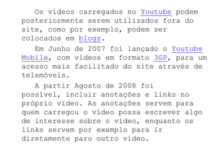 Os vídeos carregados no Youtube podem
posteriormente serem utilizados fora do
site, como por exemplo, podem ser
colocados em blogs.
   Em Junho de 2007 foi lançado o Youtube
Mobile, com vídeos em formato 3GP, para um
acesso mais facilitado do site através de
telemóveis.
   A partir Agosto de 2008 foi
possível, incluir anotações e links no
próprio vídeo. As anotações servem para
quem carregou o vídeo possa escrever algo
de interesse sobre o vídeo, enquanto os
links servem por exemplo para ir
diretamente paro outro vídeo.
 