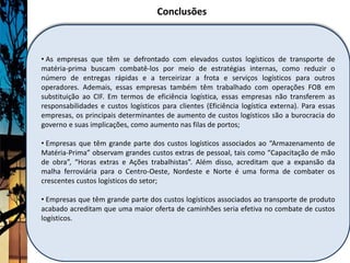 Conclusões



• As empresas que têm se defrontado com elevados custos logísticos de transporte de
matéria-prima buscam combatê-los por meio de estratégias internas, como reduzir o
número de entregas rápidas e a terceirizar a frota e serviços logísticos para outros
operadores. Ademais, essas empresas também têm trabalhado com operações FOB em
substituição ao CIF. Em termos de eficiência logística, essas empresas não transferem as
responsabilidades e custos logísticos para clientes (Eficiência logística externa). Para essas
empresas, os principais determinantes de aumento de custos logísticos são a burocracia do
governo e suas implicações, como aumento nas filas de portos;

• Empresas que têm grande parte dos custos logísticos associados ao “Armazenamento de
Matéria-Prima” observam grandes custos extras de pessoal, tais como “Capacitação de mão
de obra”, “Horas extras e Ações trabalhistas”. Além disso, acreditam que a expansão da
malha ferroviária para o Centro-Oeste, Nordeste e Norte é uma forma de combater os
crescentes custos logísticos do setor;

• Empresas que têm grande parte dos custos logísticos associados ao transporte de produto
acabado acreditam que uma maior oferta de caminhões seria efetiva no combate de custos
logísticos.
 