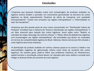Conclusões


• Empresas que possuem elevados custos com armazenagem de produtos acabados ou
logística reversa tendem a perceber um crescimento generalizado na estrutura de custos
logísticos no Brasil, especialmente “Ausência de oferta de transporte com qualidade
(transportadora)”, “Custos com armazéns nas regiões metropolitanas” e “Informalidade no
setor de transportes”.

•Empresas que têm grande parte de seus custos concentrados em “Distribuição Urbana de
Produtos” acreditam que a melhoria do “Acesso e distribuição nas regiões metropolitanas” é
um fator essencial para redução dos custos logísticos. Assim ações como “Reduzir as
restrições de carga e descarga nos centros urbanos” e “Maior oferta de plataformas logísticas
com armazenagem nas regiões metropolitanas” são prioridades que devem ser analisadas
em termos da competitividade logística do Brasil. Ademais, fatores estruturais têm elevado o
custo logístico para essas empresas.

•A distribuição do produto acabado em centros urbanos pauta-se no acesso à cidade e nas
externalidades negativas da aglomeração urbana como fonte do aumento dos custos
logísticos. De maneira geral, pode-se inferir que problemas históricos de infraestrutura,
capital-humano e conurbação urbana devem ser atacados pelo setor público e privado para
mitigar as diversas fontes de aumento de custo logístico.
 