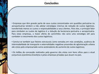 Conclusões




• Empresas que têm grande parte de seus custos concentrados em questões portuárias ou
aeroportuárias tendem a não adotar estratégias internas de redução de custos logísticos,
transferindo menos os custos e responsabilidades a seus clientes. Para elas, o principal fator
para combater os custos de logística é a redução da burocracia portuária e aeroportuária.
Para estas empresas, a maior oferta de caminhões não seria uma estratégia útil para
combater o crescimento dos custos logísticos;

• Conclui-se também que fatores estruturais como estradas em más condições, ausência de
intermodalidade de transporte e externalidades negativas provindas de aglomeração urbana
são vistos pelo empresariado como aceleradores do aumento de custos logísticos;

• Os leilões de concessão realizados pelo governo são vistos com bons olhos para a atual
conjuntura econômica brasileira e pelas empresas privadas que atuam no país.
 