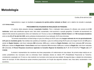 Pesquisa – Nacional Abril de 2.020
22
Curitiba, 28 de abril de 2.020
Apresentamos a seguir os resultados da pesquisa de opinião pública realizada no Brasil, com o objetivo de consultar à população
sobre temas atuais.
PROCEDIMENTOS UTILIZADOS NA REALIZAÇÃO DA PESQUISA:
O universo desta pesquisa abrange a população brasileira. Para a realização desta pesquisa foi utilizada uma amostra de 2.122
habitantes, sendo esta estratificada segundo sexo, faixa etária, escolaridade, nível econômico e posição geográfica. O trabalho de levantamento de
dados foi feito através de questionários online com habitantes com 16 anos ou mais em 26 Estados e Distrito Federal e em 198 municípios brasileiros
entre os dias 24 a 27 de abril de 2.020, sendo auditadas simultaneamente à sua realização, 20,0% das entrevistas.
Tal amostra representativa do Brasil atinge um grau de confiança de 95,0% para uma margem estimada de erro de aproximadamente
2,0% para os resultados gerais. Nas análises das questões por localidade, o grau de confiança atinge 95,0% para uma margem de erro de 3,5% para o
estrato da Região Sudeste, onde foram realizadas 908 entrevistas, 4,0% para o estrato da Região Nordeste, onde foram realizadas 567 entrevistas,
5,5% para o estrato da Região Norte + Centro-Oeste onde foram realizadas 316 entrevistas e 5,5% para o estrato da Região Sul, onde foram realizadas
331 entrevistas. A Paraná Pesquisas encontra-se registrada no Conselho Regional de Estatística da 1ª, 2ª, 3ª, 4ª, 5ª, 6ª e 7ª Região sob o nº
3122/20.
A amostra é representativa dos moradores das áreas pesquisadas e foi selecionada em duas etapas. Na primeira etapa realizou-se um
sorteio probabilístico dos municípios onde as entrevistas foram realizadas através do método PPT (Probabilidade Proporcional ao Tamanho),
considerando a população com 16 anos ou mais residente nos municípios como base para essa seleção. Na segunda etapa, a seleção dos entrevistados
dentro do município, foi feita utilizando-se quotas amostrais proporcionais, em função das seguintes variáveis: sexo, faixa etária, escolaridade e nível
econômico.
Metodologia
 